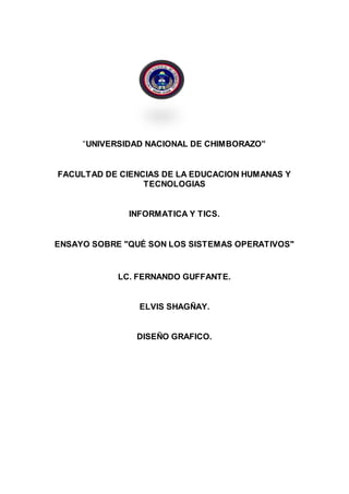 “UNIVERSIDAD NACIONAL DE CHIMBORAZO”
FACULTAD DE CIENCIAS DE LA EDUCACION HUMANAS Y
TECNOLOGIAS
INFORMATICA Y TICS.
ENSAYO SOBRE "QUÉ SON LOS SISTEMAS OPERATIVOS"
LC. FERNANDO GUFFANTE.
ELVIS SHAGÑAY.
DISEÑO GRAFICO.
 