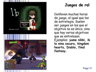 Page 11
Conllevan muchas horas
de juego, al igual que los
de estrategia. Suelen
ser juegos en los que el
objetivo no es único, sino
que hay varios objetivos
que se entrelazan.
Ejemplos: yume nikki, ib
la nina oscura, kingdom
hearts, Diablo, final
fantasy.
Juegos de rol
 