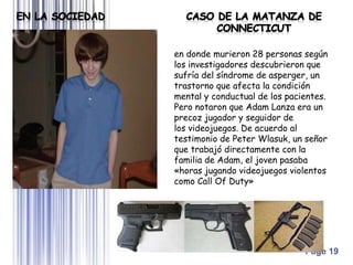 Page 19
en donde murieron 28 personas según
los investigadores descubrieron que
sufría del síndrome de asperger, un
trastorno que afecta la condición
mental y conductual de los pacientes.
Pero notaron que Adam Lanza era un
precoz jugador y seguidor de
los videojuegos. De acuerdo al
testimonio de Peter Wlasuk, un señor
que trabajó directamente con la
familia de Adam, el joven pasaba
«horas jugando videojuegos violentos
como Call Of Duty»
 