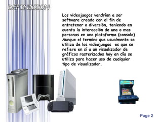 Page 2
Los videojuegos vendrían a ser
software creado con el fin de
entretener o diversión, teniendo en
cuenta la interacción de una o mas
personas en una plataforma (consola)
Aunque el termino que usualmente se
utiliza de los videojuegos es que se
refiere en sí a un visualizador de
gráficos rasterizados hoy en día se
utiliza para hacer uso de cualquier
tipo de visualizador.
 