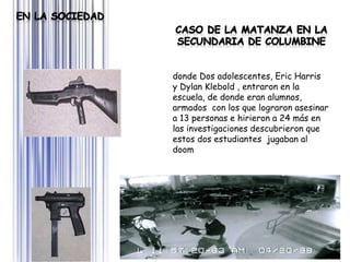Page 20
donde Dos adolescentes, Eric Harris
y Dylan Klebold , entraron en la
escuela, de donde eran alumnos,
armados con los que lograron asesinar
a 13 personas e hirieron a 24 más en
las investigaciones descubrieron que
estos dos estudiantes jugaban al
doom
 