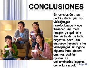 Page 28
En conclusión , se
podría decir que los
videojuegos
revolucionado y que
tuvieron una mala
imagen ya qué solo
fue vista de un lado
negativo pero ,sin
embargo jugando a los
videojuegos se logara
algunas habilidades
que nos podrían
ayudar en
determinados lugares
como la escuela
 