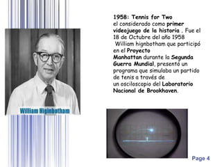 Page 4
1958: Tennis for Two
el considerado como primer
videojuego de la historia . Fue el
18 de Octubre del año 1958
William hignbotham que participó
en el Proyecto
Manhattan durante la Segunda
Guerra Mundial, presentó un
programa que simulaba un partido
de tenis a través de
un osciloscopio del Laboratorio
Nacional de Brookhaven.
 