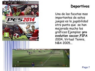Page 7
Una de las facetas mas
importantes de estos
juegos es la jugabilidad
otro punto que se han
mejorado mucho los
gráficos Ejemplos: pro
evolution soccer,FIFA
2004, Virtual Tennis,
NBA 2005...
Deportivos
 