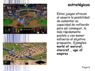Page 8
Estos juegos ofrecen
al usuario la posibilidad
de aumentar su
capacidad de reflexión
para así conseguir, lo
más rápidamente
posible y con menor
esfuerzo el objetivo
propuesto.. Ejemplos:
world of warcraf,
starcraf , age of
empires
estratégicos
 