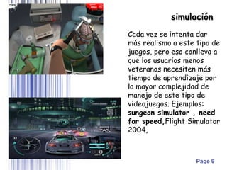 Page 9
Cada vez se intenta dar
más realismo a este tipo de
juegos, pero eso conlleva a
que los usuarios menos
veteranos necesiten más
tiempo de aprendizaje por
la mayor complejidad de
manejo de este tipo de
videojuegos. Ejemplos:
sungeon simulator , need
for speed,Flight Simulator
2004,
simulación
 