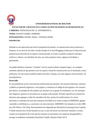 UNIVERSIDAD ESTATAL DE BOLIVAR
FACULTAD DE CIENCIAS EN LA EDUCACION FILOSOFICAS HUMANISTICAS
CARRERA: PEDAGOGIA DE LA INFORMATICA
TEMA: ENSAYO SOBRE EDMODO
INTEGRANTES: DANIEL BAEZ; VANESSA POMA
Introducción.
Edmodo es una aplicación que tiene el propósito de permitir la comunicación entre profesores y
alumnos. Es un servicio de redes sociales basado en el microblogging creado para la educación que
proporciona al docente de un espacio virtual privado, en el que se pueden compartir mensajes,
archivos y enlaces, un calendario de aula, así como proponer tareas, algunas actividades y
gestionarlas.
Se pueden Realizar reuniones “virtuales” con los usuarios desde cualquier lugar y en cualquier
momento además de que permite crear un espacio virtual de comunicación con el alumnado y otros
profesores. En este ensayo también podrás encontrar ventajas, así como algunos inconvenientes de
esta plataforma.
Desarrollo.
Es una plataforma social y herramienta institucional que permite a los usuarios (docentes, alumnos
y público en general) registrarse, crear grupos y comunicar el código de esos grupos a los usuarios
que deseen, un ejemplo de ello pudiera ser, docente con su grupo de estudiantes; así, los mensajes
solo llegarán a quienes se encuentren en un grupo seleccionado. Permite especificar la institución
educativa para agrupar a todos los miembros de ésta; activar las notificaciones vía correo
electrónico o mensajes de texto que muestran actividad en la cuenta creada en EDMODO; agregar
contenido a la biblioteca; y, conectarse con otros docentes. EDMODO, fue fundada en el año 2008
por Jeff O'Hara y Nic Borg. Recientemente fue adquirida por Revolution Learning (Learn Capital).
Y desde entonces ha crecido bastante su uso, es una red social con funciones similares a twitter,
creada con el propósito de evitar que los usuarios se encuentren con sorpresas desagradables y
navegar en ambiente controlado.[AutorSolis Trujillo, Beymar Pedro 2017]
 