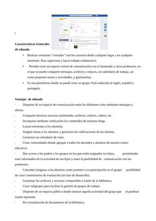 |
Características Generales
de edmodo
• Realizar reuniones “virtuales” con los usuarios desde cualquier lugar y en cualquier
momento. Para supervisar y hacer trabajo colaborativo.
• Permite crear un espacio virtual de comunicación con el alumnado y otros profesores, en
el que se puede compartir mensajes, archivos y enlaces, un calendario de trabajo, así
como proponer tareas y actividades, y gestionarlas.
• Es una plataforma donde se puede crear un grupo. Está traducida al inglés, español y
portugués.
Ventajas de edmodo
· Disponer de un espacio de comunicación entre los diferentes roles mediante mensajes y
alertas.
· Compartir diversos recursos multimedia: archivos, enlaces, vídeos, etc.
· Incorporar mediante sindicación los contenidos de nuestros blogs.
· Lanzar encuestas a los alumnos.
· Asignar tareas a los alumnos y gestionar las calificaciones de las mismas.
· Gestionar un calendario de clase.
· Crear comunidades donde agrupar a todos los docentes y alumnos de nuestro centro
educativo
· Dar acceso a los padres a los grupos en los que estén asignados sus hijos, permitiendo
estar informados de la actividad de sus hijos y tener la posibilidad de comunicación con los
profesores.
· Conceder insignias a los alumnos como premios a su participación en el grupo; posibilidad
de crear cuestionarios de evaluación (en fase de desarrollo).
· Gestionar los archivos y recursos compartidos a través de la biblioteca.
· Crear subgrupos para facilitar la gestión de grupos de trabajo.
· Disponer de un espacio público donde mostrar aquella actividad del grupo que el profesor
estime oportuna.
· Pre visualización de documentos de la biblioteca.
 