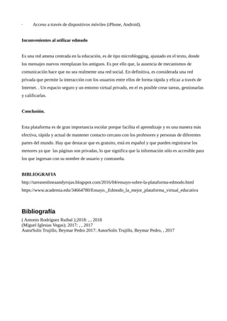 · Acceso a través de dispositivos móviles (iPhone, Android).
Inconvenientes al utilizar edmodo
Es una red amena centrada en la educación, es de tipo microblogging, ajustado en el texto, donde
los mensajes nuevos reemplazan los antiguos. Es por ello que, la ausencia de mecanismos de
comunicación hace que no sea realmente una red social. En definitiva, es considerada una red
privada que permite la interacción con los usuarios entre ellos de forma rápida y eficaz a través de
Internet. . Un espacio seguro y un entorno virtual privado, en el es posible crear tareas, gestionarlas
y calificarlas.
Conclusión.
Esta plataforma es de gran importancia escolar porque facilita el aprendizaje y es una manera más
efectiva, rápida y actual de mantener contacto cercano con los profesores y personas de diferentes
partes del mundo. Hay que destacar que es gratuito, está en español y que pueden registrarse los
menores ya que las páginas son privadas, lo que significa que la información sólo es accesible para
los que ingresan con su nombre de usuario y contraseña.
BIBLIOGRAFIA
http://tareasenlineaandyrojas.blogspot.com/2016/04/ensayo-sobre-la-plataforma-edmodo.html
https://www.academia.edu/34664780/Ensayo._Edmodo_la_mejor_plataforma_virtual_educativa
Bibliografía
( Antonio Rodríguez Ruibal );2018: , , 2018
(Miguel Iglesias Vegas); 2017: , , 2017
AutorSolis Trujillo, Beymar Pedro 2017: AutorSolis Trujillo, Beymar Pedro, , 2017
 