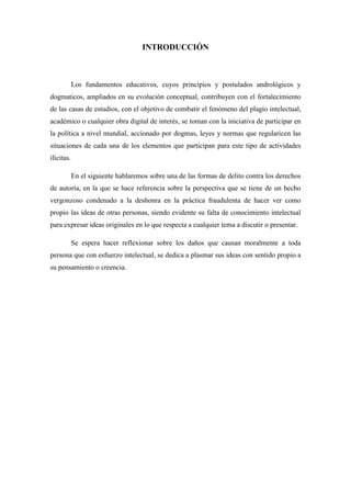 INTRODUCCIÓN



            Los fundamentos educativos, cuyos principios y postulados andrológicos y
dogmaticos, ampliados en su evolución conceptual, contribuyen con el fortalecimiento
de las casas de estudios, con el objetivo de combatir el fenómeno del plagio intelectual,
académico o cualquier obra digital de interés, se toman con la iniciativa de participar en
la política a nivel mundial, accionado por dogmas, leyes y normas que regularicen las
situaciones de cada una de los elementos que participan para este tipo de actividades
ilícitas.

            En el siguiente hablaremos sobre una de las formas de delito contra los derechos
de autoría, en la que se hace referencia sobre la perspectiva que se tiene de un hecho
vergonzoso condenado a la deshonra en la práctica fraudulenta de hacer ver como
propio las ideas de otras personas, siendo evidente su falta de conocimiento intelectual
para expresar ideas originales en lo que respecta a cualquier tema a discutir o presentar.

            Se espera hacer reflexionar sobre los daños que causan moralmente a toda
persona que con esfuerzo intelectual, se dedica a plasmar sus ideas con sentido propio a
su pensamiento o creencia.
 