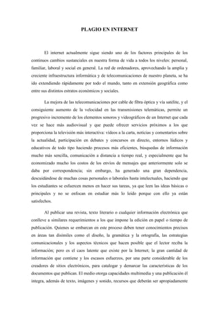 PLAGIO EN INTERNET



       El internet actualmente sigue siendo uno de los factores principales de los
continuos cambios sustanciales en nuestra forma de vida a todos los niveles: personal,
familiar, laboral y social en general. La red de ordenadores, aprovechando la amplia y
creciente infraestructura informática y de telecomunicaciones de nuestro planeta, se ha
ido extendiendo rápidamente por todo el mundo, tanto en extensión geográfica como
entre sus distintos estratos económicos y sociales.

       La mejora de las telecomunicaciones por cable de fibra óptica y vía satélite, y el
consiguiente aumento de la velocidad en las transmisiones telemáticas, permite un
progresivo incremento de los elementos sonoros y videográficos de un Internet que cada
vez se hace más audiovisual y que puede ofrecer servicios próximos a los que
proporciona la televisión más interactiva: vídeos a la carta, noticias y comentarios sobre
la actualidad, participación en debates y concursos en directo, entornos lúdicos y
educativos de todo tipo haciendo procesos más eficientes, búsquedas de información
mucho más sencilla, comunicación a distancia a tiempo real, y especialmente que ha
economizado mucho los costos de los envíos de mensajes que anteriormente solo se
daba por correspondencia; sin embargo, ha generado una gran dependencia,
descuidándose de muchas cosas personales o laborales hasta intelectuales, haciendo que
los estudiantes se esfuercen menos en hacer sus tareas, ya que leen las ideas básicas o
principales y no se enfocan en estudiar más lo leído porque con ello ya están
satisfechos.

       Al publicar una revista, texto literario o cualquier información electrónica que
conlleve a similares requerimientos a los que impone la edición en papel o tiempo de
publicación. Quienes se embarcan en este proceso deben tener conocimientos precisos
en áreas tan disímiles como el diseño, la gramática y la ortografía, las estrategias
comunicacionales y los aspectos técnicos que hacen posible que el lector reciba la
información; pero es el caos latente que existe por la Internet; la gran cantidad de
información que contiene y los escasos esfuerzos, por una parte considerable de los
creadores de sitios electrónicos, para catalogar y demarcar las características de los
documentos que publican. El medio otorga capacidades multimedia y una publicación él
integra, además de texto, imágenes y sonido, recursos que deberán ser apropiadamente
 