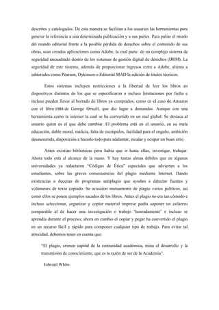 descritos y catalogados. De esta manera se facilitan a los usuarios las herramientas para
generar la referencia a una determinada publicación y a sus partes. Para paliar el miedo
del mundo editorial frente a la posible pérdida de derechos sobre el contenido de sus
obras, sean creados aplicaciones como Adobe, la cual parte de un complejo sistema de
seguridad encuadrado dentro de los sistemas de gestión digital de derechos (DRM). La
seguridad de este sistema, además de proporcionar ingresos extra a Adobe, alienta a
editoriales como Pearson, Dykinson o Editorial MAD la edición de títulos técnicos.

       Estos sistemas incluyen restricciones a la libertad de leer los libros en
dispositivos distintos de los que se especificaron o incluso limitaciones por fecha e
incluso pueden llevar al borrado de libros ya comprados, como en el caso de Amazon
con el libro 1984 de George Orwell, que dio lugar a demandas. Aunque con una
herramienta como la internet la cual se ha convertido en un mal global. Se destaca al
usuario quien es el que debe cambiar. El problema está en el usuario, en su mala
educación, doble moral, malicia, falta de escrúpulos, facilidad para el engaño, ambición
desmesurada, disposición a hacerlo todo para adelantar, escalar y ocupar un buen sitio.

       Antes existían bibliotecas pero había que ir hasta ellas, investigar, trabajar.
Ahora todo está al alcance de la mano. Y hay tantas almas débiles que en algunas
universidades ya redactaron “Códigos de Ética” especiales que advierten a los
estudiantes, sobre las graves consecuencias del plagio mediante Internet. Dando
existencias a decenas de programas antiplagio que ayudan a detectar fuentes y
volúmenes de texto copiado. Se acusaron mutuamente de plagio varios políticos, así
como ellos se ponen ejemplos sacados de los libros. Antes el plagio no era tan cómodo e
incluso seleccionar, organizar y copiar material impreso podía suponer un esfuerzo
comparable al de hacer una investigación o trabajo „honradamente‟ e incluso se
aprendía durante el proceso; ahora en cambio el copiar y pegar ha convertido el plagio
en un recurso fácil y rápido para componer cualquier tipo de trabajo. Para evitar tal
atrocidad, debemos tener en cuenta que:

     “El plagio, crimen capital de la comunidad académica, mina el desarrollo y la
     transmisión de conocimiento, que es la razón de ser de la Academia”.

       Edward White.
 