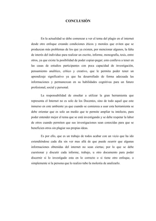 CONCLUSIÒN



       En la actualidad se debe comenzar a ver el tema del plagio en el internet
desde otro enfoque creando condiciones éticos y morales que eviten que se
produzcan más problemas de los que ya existen, por mencionar algunos, la falta
de interés del individuo para realizar un escrito, informe, monografía, tesis, entre
otros, ya que existe la posibilidad de poder copiar-pegar; esto conlleva a tener en
las casas de estudios participantes con poca capacidad de investigación,
pensamiento analítico, crítico y creativo, que le permita poder tener un
aprendizaje significativo ya que ha desarrollado de forma adecuada las
informaciones y permanezcan en su habilidades cognitivas para un futuro
profesional, social y personal.

       La responsabilidad de enseñar a utilizar la gran herramienta que
representa el Internet no es solo de los Docentes, sino de todo aquel que este
inmerso en este ambiente ya que cuando se comienza a usar esta herramienta se
debe orientar que es solo un medio que te permite ampliar tu intelecto, para
poder entender mejor el tema que se está investigando y se debe respetar la labor
de otros cuando permiten que sus investigaciones sean conocidas para que se
beneficien otros sin plagiar sus propias ideas.

       Es por ello, que es un trabajo de todos acabar con un vicio que ha ido
extendiéndose cada día sin ver mas allá de que puede ocurrir que algunas
informaciones obtenidas del internet no sean ciertas; por lo que se debe
cuestionar y discutir cada informe, trabajo, u otro documento para poder
discernir si lo investigado esta en lo correcto o si tiene otro enfoque, o
simplemente si la persona que lo realizo tubo la molestia de analizarlo.
 