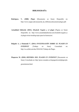 BIBLIOGRAFÌA



Rodríguez,   V.   (2008)     Plagio     [Documento      en    línea].     Disponible   en:
             http://www.suagm.edu/une/portal_de_biblioteca/documents/plagio.pdf.




Actualidad Editorial. (2011). Elizabeth Nogales y el plagio [Pagina en línea].
             Disponible en: http://www.actualidadeditorial.com/elisabeth-nogales-y-
             el-plagio-triste-trending-topic-para-la-ilustracion/.




Delgado A. y Otamendi V. (2011) INVESTIGACIÓN SOBRE EL PLAGIO EN
             INTERNET             [Trabajo     en       línea].         Consultado     en:
             http://es.scribd.com/doc/58261841/Trabajo-de-Plagio.




Pisqueras M. (2010) HISTORIA DEL PLAGIO EN INTERNET [Documento en
             línea]. Consultado en: http://perso.wanadoo.es/laspagnola/setelplagio/pla

             gioeninternet.html
 