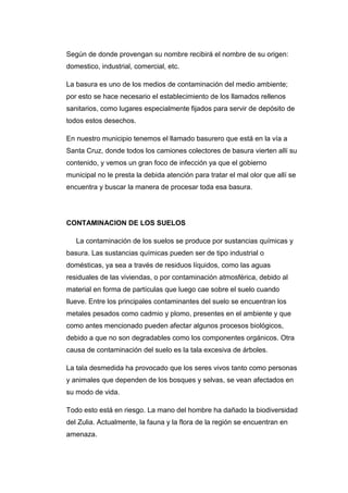 Según de donde provengan su nombre recibirá el nombre de su origen:
domestico, industrial, comercial, etc.
La basura es uno de los medios de contaminación del medio ambiente;
por esto se hace necesario el establecimiento de los llamados rellenos
sanitarios, como lugares especialmente fijados para servir de depósito de
todos estos desechos.
En nuestro municipio tenemos el llamado basurero que está en la vía a
Santa Cruz, donde todos los camiones colectores de basura vierten allí su
contenido, y vemos un gran foco de infección ya que el gobierno
municipal no le presta la debida atención para tratar el mal olor que allí se
encuentra y buscar la manera de procesar toda esa basura.
CONTAMINACION DE LOS SUELOS
La contaminación de los suelos se produce por sustancias químicas y
basura. Las sustancias químicas pueden ser de tipo industrial o
domésticas, ya sea a través de residuos líquidos, como las aguas
residuales de las viviendas, o por contaminación atmosférica, debido al
material en forma de partículas que luego cae sobre el suelo cuando
llueve. Entre los principales contaminantes del suelo se encuentran los
metales pesados como cadmio y plomo, presentes en el ambiente y que
como antes mencionado pueden afectar algunos procesos biológicos,
debido a que no son degradables como los componentes orgánicos. Otra
causa de contaminación del suelo es la tala excesiva de árboles.
La tala desmedida ha provocado que los seres vivos tanto como personas
y animales que dependen de los bosques y selvas, se vean afectados en
su modo de vida.
Todo esto está en riesgo. La mano del hombre ha dañado la biodiversidad
del Zulia. Actualmente, la fauna y la flora de la región se encuentran en
amenaza.
 