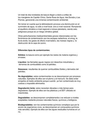 Un total de diez toneladas de basura llegan a diario a orillas de
los manglares de Capitán Chico, Santa Rosa de Agua, Isla Dorada y Las
Pionías, generando una inmensa contaminación ambiental.
Sin tomar en cuenta que la deforestación provoca una disminución en el
suministro de agua, no sólo a nivel local, sino a nivel nacional. Rompiendo
el equilibrio climático a nivel regional e incluso planetario, siendo esto
peligrosos porque es un riesgo climático global.
Otras perturbaciones medioambientales graves relacionadas con los
fenómenos de contaminación son los escapes radiactivos, el smog, la
lluvia ácida, los gases de efecto invernadero, las mareas negras y la
destrucción de la capa de ozono.
Diferentes tipos de contaminantes:
Sólidos: la basura como por ejemplo los restos de materia orgánica y
envases.
Líquidos: las llamadas aguas negras con desechos industriales y
derrames de combustibles como el petróleo.
Gaseosos: resultantes de quemar combustibles fósiles y derivados del
petróleo.
No degradables: estos contaminantes no se descomponen por procesos
naturales. Ejemplos de ellos son el plomo y el mercurio. Se debe evitar
arrojarlos al medio ambiente porque cuando ya han contaminado es muy
costoso o imposible eliminarlos.
Degradación lenta: estos necesitan décadas o más tiempo para
degradarse. Ejemplo de ellos son los plásticos y el DDT utilizado en
insecticidas.
Degradables: se descomponen completamente o se reducen a niveles
aceptables mediante proceso naturales físicos, químicos y biológicos.
Biodegradables: son los contaminantes químicos complejos que por la
acción de organismos vivos, se descomponen en compuestos químicos
más sencillos. Ejemplo de ellos son las aguas residuales humanas en un
río.
 