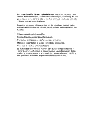 La contaminación afecta a todo el planeta, tanto a las personas como
al resto de los seres vivos. La contaminación del agua, del suelo y del aire
perjudica de forma seria la vida de muchos animales en vías de extinción
y de una gran variedad de plantas.
Encontrar soluciones a la contaminación del planeta es tarea de todos.
Empezar reciclando en los hogares, en las oficinas, en las empresas y en
la calle:
 Utilizar productos biodegradables
 Reciclar los materiales más contaminantes.
 No realizar actividades que dañen al medio ambiente
 Mantener un control en el uso de pesticidas y fertilizantes.
 Usar más la bicicleta y menos el coche
La humanidad tiene muchas razones para cuidar el medioambiente y
frenar los graves efectos de la contaminación. La contaminación de los
suelos, el aire y el agua son algunas de las causas del cambio climático,
mal que afecta a millones de personas alrededor del mundo.
 