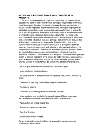 MEDIDAS QUE PODEMOS TOMAR PARA CONSERVAR EL
AMBIENTE
En la comunidad podemos organizar y participar en programas de
educación y concienciación ambiental, participar en jornadas de limpieza
y mantenimiento de áreas comunes, conservar limpios los parques y
plazas. En las empresas podemos promover y participar en programas
educativo-ambientales, usar tecnologías que no deterioren el ambiente.
En la escuela podemos desarrollar actividades para el mantenimiento de
la infraestructura educativa, concienciar a los niños y jóvenes en la
importancia del uso racional y la conservación de los recursos, involucrar
a la comunidad educativa para que participe activamente en actividades
ambientales promovidas por la escuela. Cada individuo puede ser
reproductor del mensaje conservacionista, dar el ejemplo no botando
basura y buscando siempre el reciclaje como alternativa de ahorro y de
protección al ambiente. La educación ambiental canaliza y orienta todas
las inquietudes que poseemos para proteger y conservar nuestro
ambiente, ofreciendo herramientas acordes para comunicar mensajes que
logren el cambio necesario en la actitud de cada individuo, que garantice
que los recursos existentes, puedan ser disfrutados por generaciones
futuras. Existen muchas formas de contribuir a conservar el ambiente.
• En el hogar podemos utilizar de forma racionar el agua.
• Usar productos biodegradables.
• No botar basura ni desperdicios en las playas, ríos, calles, avenidas y
otros.
• Clasificar la basura y colocarla en lugares adecuados.
• Reciclar la basura.
• Consumir sola la energía eléctrica que se necesita.
• Usar producto que no dañen la capa de ozono Utilizar con mayor
frecuencia los medios de transportes limpios, como el metro.
• Aprovechar los restos de plantas.
• Evitar los incendios forestales.
• Sembrar árboles.
• Evitar hacer ruidos fuertes.
Darles el ejemplo a nuestros hijos para que ellos se conviertan en
protectores del ambiente.
 