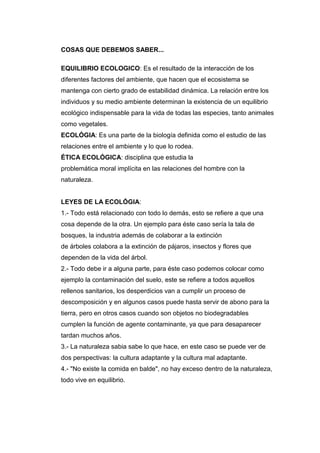 COSAS QUE DEBEMOS SABER...
EQUILIBRIO ECOLOGICO: Es el resultado de la interacción de los
diferentes factores del ambiente, que hacen que el ecosistema se
mantenga con cierto grado de estabilidad dinámica. La relación entre los
individuos y su medio ambiente determinan la existencia de un equilibrio
ecológico indispensable para la vida de todas las especies, tanto animales
como vegetales.
ECOLÓGIA: Es una parte de la biología definida como el estudio de las
relaciones entre el ambiente y lo que lo rodea.
ÉTICA ECOLÓGICA: disciplina que estudia la
problemática moral implícita en las relaciones del hombre con la
naturaleza.
LEYES DE LA ECOLÓGIA:
1.- Todo está relacionado con todo lo demás, esto se refiere a que una
cosa depende de la otra. Un ejemplo para éste caso sería la tala de
bosques, la industria además de colaborar a la extinción
de árboles colabora a la extinción de pájaros, insectos y flores que
dependen de la vida del árbol.
2.- Todo debe ir a alguna parte, para éste caso podemos colocar como
ejemplo la contaminación del suelo, este se refiere a todos aquellos
rellenos sanitarios, los desperdicios van a cumplir un proceso de
descomposición y en algunos casos puede hasta servir de abono para la
tierra, pero en otros casos cuando son objetos no biodegradables
cumplen la función de agente contaminante, ya que para desaparecer
tardan muchos años.
3.- La naturaleza sabia sabe lo que hace, en este caso se puede ver de
dos perspectivas: la cultura adaptante y la cultura mal adaptante.
4.- "No existe la comida en balde", no hay exceso dentro de la naturaleza,
todo vive en equilibrio.
 
