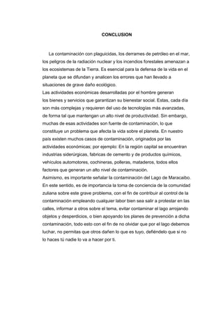 CONCLUSION
La contaminación con plaguicidas, los derrames de petróleo en el mar,
los peligros de la radiación nuclear y los incendios forestales amenazan a
los ecosistemas de la Tierra. Es esencial para la defensa de la vida en el
planeta que se difundan y analicen los errores que han llevado a
situaciones de grave daño ecológico.
Las actividades económicas desarrolladas por el hombre generan
los bienes y servicios que garantizan su bienestar social. Estas, cada día
son más complejas y requieren del uso de tecnologías más avanzadas,
de forma tal que mantengan un alto nivel de productividad. Sin embargo,
muchas de esas actividades son fuente de contaminación, lo que
constituye un problema que afecta la vida sobre el planeta. En nuestro
país existen muchos casos de contaminación, originados por las
actividades económicas; por ejemplo: En la región capital se encuentran
industrias siderúrgicas, fabricas de cemento y de productos químicos,
vehículos automotores, cochineras, polleras, mataderos, todos ellos
factores que generan un alto nivel de contaminación.
Asimismo, es importante señalar la contaminación del Lago de Maracaibo.
En este sentido, es de importancia la toma de conciencia de la comunidad
zuliana sobre este grave problema, con el fin de contribuir al control de la
contaminación empleando cualquier labor bien sea salir a protestar en las
calles, informar a otros sobre el tema, evitar contaminar el lago arrojando
objetos y desperdicios, o bien apoyando los planes de prevención a dicha
contaminación, todo esto con el fin de no olvidar que por el lago debemos
luchar, no permitas que otros dañen lo que es tuyo, defiéndelo que si no
lo haces tú nadie lo va a hacer por ti.
 