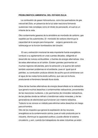 PROBLEMÁTICA AMBIENTAL DEL ESTADO ZULIA
La combustión de gases hidrocarburos, como los quemadores de gas
natural del Zulia, en presencia de la luz solar reacciona formando
sustancias más complejas como el nitrato de peroxiacilo, el cual es un
irritante de la vista.
Otro contaminante gaseoso de la atmósfera es monóxido de carbono, gas
expelido por los automóviles. El monóxido de carbono disminuye la
capacidad de la sangre para transportar oxígeno generando una
sobrecarga en la función bombeadora del corazón.
El uso y extracción irracional de esta importante fuente energéticos,
conduce a su agotamiento en unas cuantas décadas, obligando al
desarrollo de nuevos combustibles o fuentes de energía alternativas. Una
de estas alternativas es el carbón. Existen grandes yacimientos en
muchas regiones del planeta, pero la extracción y la quema del carbón
también acarrean problemas en el ambiente, pues al igual que el
petróleo, su combustión produce dióxido de azufre que al combinarse con
el agua de las nubes forma ácido sulfúrico, que cae con la lluvia,
produciendo el fenómeno llamado lluvia ácida.
Otras de las fuentes alternativas de energía desarrollada es la radioactiva
que genera muchos desechos o contaminantes radioactivos, provenientes
de las reacciones nucleares, o de yacimientos de minerales radioactivos,
de las plantas donde se refinan o transforman estos minerales, y de las
generadoras de electricidad que funcionan con materia radiactiva.
Todavía no se conoce un método para eliminar estos desechos sin riesgo
para el hombre.
Otro de los impactos que genera la explotación de los recursos
energéticos es la contaminación sónica, pues el ruido producido por la
industria, disminuye la capacidad auditiva y puede afectar el sistema
circulatorio, y aún, cuando los trabajadores de estas industrias ya están
 