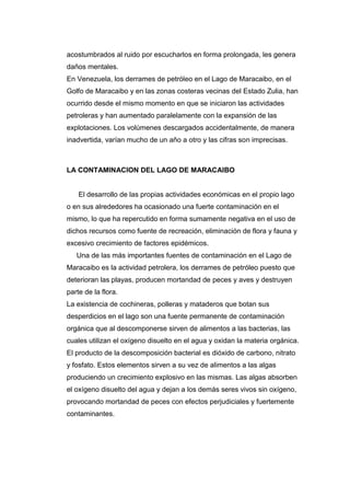 acostumbrados al ruido por escucharlos en forma prolongada, les genera
daños mentales.
En Venezuela, los derrames de petróleo en el Lago de Maracaibo, en el
Golfo de Maracaibo y en las zonas costeras vecinas del Estado Zulia, han
ocurrido desde el mismo momento en que se iniciaron las actividades
petroleras y han aumentado paralelamente con la expansión de las
explotaciones. Los volúmenes descargados accidentalmente, de manera
inadvertida, varían mucho de un año a otro y las cifras son imprecisas.
LA CONTAMINACION DEL LAGO DE MARACAIBO
El desarrollo de las propias actividades económicas en el propio lago
o en sus alrededores ha ocasionado una fuerte contaminación en el
mismo, lo que ha repercutido en forma sumamente negativa en el uso de
dichos recursos como fuente de recreación, eliminación de flora y fauna y
excesivo crecimiento de factores epidémicos.
Una de las más importantes fuentes de contaminación en el Lago de
Maracaibo es la actividad petrolera, los derrames de petróleo puesto que
deterioran las playas, producen mortandad de peces y aves y destruyen
parte de la flora.
La existencia de cochineras, polleras y mataderos que botan sus
desperdicios en el lago son una fuente permanente de contaminación
orgánica que al descomponerse sirven de alimentos a las bacterias, las
cuales utilizan el oxígeno disuelto en el agua y oxidan la materia orgánica.
El producto de la descomposición bacterial es dióxido de carbono, nitrato
y fosfato. Estos elementos sirven a su vez de alimentos a las algas
produciendo un crecimiento explosivo en las mismas. Las algas absorben
el oxígeno disuelto del agua y dejan a los demás seres vivos sin oxígeno,
provocando mortandad de peces con efectos perjudiciales y fuertemente
contaminantes.
 