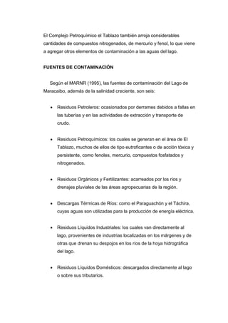 El Complejo Petroquímico el Tablazo también arroja considerables
cantidades de compuestos nitrogenados, de mercurio y fenol, lo que viene
a agregar otros elementos de contaminación a las aguas del lago.
FUENTES DE CONTAMINACIÓN
Según el MARNR (1995), las fuentes de contaminación del Lago de
Maracaibo, además de la salinidad creciente, son seis:
 Residuos Petroleros: ocasionados por derrames debidos a fallas en
las tuberías y en las actividades de extracción y transporte de
crudo.
 Residuos Petroquímicos: los cuales se generan en el área de El
Tablazo, muchos de ellos de tipo eutroficantes o de acción tóxica y
persistente, como fenoles, mercurio, compuestos fosfatados y
nitrogenados.
 Residuos Orgánicos y Fertilizantes: acarreados por los ríos y
drenajes pluviales de las áreas agropecuarias de la región.
 Descargas Térmicas de Ríos: como el Paraguachón y el Táchira,
cuyas aguas son utilizadas para la producción de energía eléctrica.
 Residuos Líquidos Industriales: los cuales van directamente al
lago, provenientes de industrias localizadas en los márgenes y de
otras que drenan su despojos en los ríos de la hoya hidrográfica
del lago.
 Residuos Líquidos Domésticos: descargados directamente al lago
o sobre sus tributarios.
 