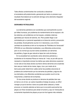 Tales efectos contaminantes han conducido a desactivar
el ecosistema allí predominante, generando por tanto un proceso cuyo
resultado final deberá ser la extinción del lago como elemento integrador
del ecosistema regional.
DERRAMES PETROLEROS
Los derrames petroleros son accidentes que eventualmente ocurren
por fallas humanas, por problemas de mantenimiento de los equipos o de
los sistemas, por problemas con los buques, unidades cisternas
(góndolas) por roturas de tuberías, etc. Pero pueden llegar a ser
controlados por un personal capacitado en el área de control y prevención
de perdidas. Eventualmente ocurren 2 ó 3 derrames y una mínima
cantidad de accidentes al año en la empresa de "Petróleos de Venezuela"
(PDVSA) en sus diferentes localidades y sus diferentes producciones;
pero no es normal que ocurran tantos accidentes con derrames
de petróleo y fugas de gas natural en lapso tan corto de tiempo.
En la actualidad han acontecido varios derrames petroleros y
accidentes en la empresa Pdvsa en menos de 1 mes, es por ello que es
necesario e importante conocer los daños que estos derrames ocasionan
no tan solo en las áreas donde ocurrieron dichos derrames sino al planeta
bien sea por medio de los mares, lagos, ríos o por medio de la
tierra para poder determinar cuáles serían las posibles soluciones al
problema de contaminación por los derrames de petróleo y algunos de
sus derivados y los diferentes accidentes que puedan ocurrir en las
maquinarias y sistemas de la empresa.
En las zonas donde se produce en derrame de petróleo bien sea
en tierra o en el mar, se vuelve imposible el trabajo de pesca, es difícil
navegar ya que la lancha o barco se puede dañar (atascar) y hasta
provocar un incendio además se tiene que no se podría aprovechar las
playas con fines recreativos para atraer el turismo y aquí en Venezuela es
sumamente importante las playas ya que son los lugares más visitados
 