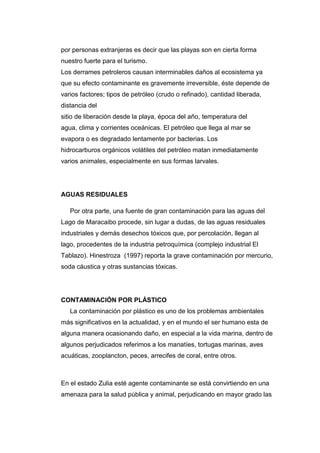 por personas extranjeras es decir que las playas son en cierta forma
nuestro fuerte para el turismo.
Los derrames petroleros causan interminables daños al ecosistema ya
que su efecto contaminante es gravemente irreversible, éste depende de
varios factores; tipos de petróleo (crudo o refinado), cantidad liberada,
distancia del
sitio de liberación desde la playa, época del año, temperatura del
agua, clima y corrientes oceánicas. El petróleo que llega al mar se
evapora o es degradado lentamente por bacterias. Los
hidrocarburos orgánicos volátiles del petróleo matan inmediatamente
varios animales, especialmente en sus formas larvales.
AGUAS RESIDUALES
Por otra parte, una fuente de gran contaminación para las aguas del
Lago de Maracaibo procede, sin lugar a dudas, de las aguas residuales
industriales y demás desechos tóxicos que, por percolación, llegan al
lago, procedentes de la industria petroquímica (complejo industrial El
Tablazo). Hinestroza (1997) reporta la grave contaminación por mercurio,
soda cáustica y otras sustancias tóxicas.
CONTAMINACIÓN POR PLÁSTICO
La contaminación por plástico es uno de los problemas ambientales
más significativos en la actualidad, y en el mundo el ser humano esta de
alguna manera ocasionando daño, en especial a la vida marina, dentro de
algunos perjudicados referimos a los manatíes, tortugas marinas, aves
acuáticas, zooplancton, peces, arrecifes de coral, entre otros.
En el estado Zulia esté agente contaminante se está convirtiendo en una
amenaza para la salud pública y animal, perjudicando en mayor grado las
 