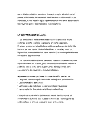 comunidades palaficitas y costeras de nuestra región, el deterioro del
paisaje marabino se hace evidente en localidades como el Malecón de
Maracaibo, Santa Rosa de agua y por mencionar otros sitios de referencia
las mayorías (por no decir todas) de nuestras playas.
LA CONTAMINACIÓN DEL AIRE:
La atmósfera se halla contaminada cuando la presencia de una
sustancia extraña en el aire se presenta en cierta proporción.
El aire es un recurso natural indispensable para el desarrollo de la vida
humana; de este recurso depende la vida en el planeta y todos los
organismos vivientes necesitan de él, siempre que mantenga las mejores
condiciones de purificación.
La contaminación ambiental ha sido un problema para la lucha por la
supervivencia de los pueblos, pero contaminación ambiental ha sido un
problema para la lucha por la supervivencia de los pueblos, pero
especialmente de mayor nivel de industrialización.
Algunas causas que producen la contaminación pueden ser:
* Las gases producidos por los motores de maquinas y automotores.
* Los incineradores domésticos
* La trituración de materiales con características industriales
* La manipulación de materias volátiles como la pólvora
La capital del Zulia tiene la peor calidad de aire de todo el país. Su
contaminación aumentó casi 3 veces en menos de 10 años; para los
ambientalistas lo primero es advertir sobre el fenómeno.
 
