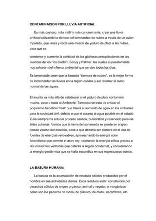 CONTAMINACION POR LLUVIA ARTIFICIAL
Es más costoso, más inútil y más contaminante, crear una lluvia
artificial utilizando la técnica del bombardeo de nubes a través de un avión
tripulado, que lanza y rocía una mezcla de yoduro de plata a las nubes,
para que se
condense y aumente la cantidad de las gloriosas precipitaciones en las
cuencas de los ríos Cachirí, Socuy y Palmar, las cuales supuestamente
nos salvarán del infierno ambiental que se vive todos los días.
Es lamentable creer que la llamada “siembra de nubes”, es la mejor forma
de incrementar las lluvias en la región zuliana y así retomar el curso
normal de las aguas.
El asunto va más allá de establecer si el yoduro de plata contamina
mucho, poco o nada al Ambiente. Tampoco se trata de criticar el
poquísimo beneficio “real” que traerá el aumento de agua en los embalses
para la sociedad civil, debido a que el acceso al agua potable en el estado
Zulia siempre ha sido un proceso caótico, burocrático y reservado para las
élites zulianas. Vemos que la tierra del sol amada se pierde en el gran
círculo vicioso del ecocidio, pese a que debería ser pionera en el uso de
fuentes de energías renovables, aprovechando la energía solar
fotovoltaica que permite el astro rey, valorando la energía eólica gracias a
las incesantes ventiscas que ostenta la región occidental, y considerando
la energía geotérmica que se halla escondida en sus majestuosos suelos.
LA BASURA HUMANA:
La basura es la acumulación de residuos sólidos producidos por el
hombre en sus actividades diarias. Esos residuos están constituidos por
desechos sólidos de origen orgánico, animal o vegetal; o inorgánicos
como son los pedazos de vidrio, de plástico, de metal, escombros, etc.
 