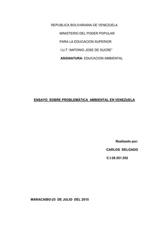 REPUBLICA BOLIVARIANA DE VENEZUELA
MINISTERIO DEL PODER POPULAR
PARA LA EDUCACION SUPERIOR
I.U.T “ANTONIO JOSE DE SUCRE”
ASIGNATURA: EDUCACION AMBIENTAL
ENSAYO SOBRE PROBLEMÁTICA AMBIENTAL EN VENEZUELA
Realizado por:
CARLOS DELGADO
C.I:26.551.552
MARACAIBO-25 DE JULIO DEL 2015
 