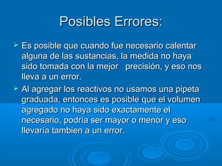 Posibles Errores:
   Es posible que cuando fue necesario calentar
    alguna de las sustancias, la medida no haya
    sido tomada con la mejor precisión, y eso nos
    lleva a un error.
   Al agregar los reactivos no usamos una pipeta
    graduada, entonces es posible que el volumen
    agregado no haya sido exactamente el
    necesario, podría ser mayor o menor y eso
    llevaría tambien a un error.
 