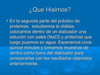 ¿Que Hisimos?
 En la segunda parte del práctico de
 proteínas, estudiamos la diálisis.
 colocamos dentro de un dializador una
 solución con sales (NaCl) y proteinas que
 luego pusimos en agua. Esperamos unos
 quince minutos y tomamos muestras de
 dentro como fuera del dializador para
 compararlas con los resultados obtenidos
 anteriormente.
 