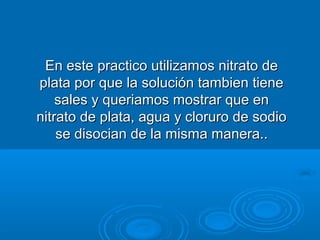 En este practico utilizamos nitrato de
plata por que la solución tambien tiene
    sales y queriamos mostrar que en
nitrato de plata, agua y cloruro de sodio
    se disocian de la misma manera..
 