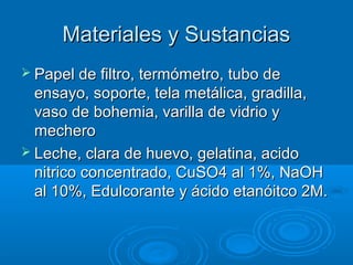 Materiales y Sustancias
 Papel de filtro, termómetro, tubo de
  ensayo, soporte, tela metálica, gradilla,
  vaso de bohemia, varilla de vidrio y
  mechero
 Leche, clara de huevo, gelatina, acido
  nitrico concentrado, CuSO4 al 1%, NaOH
  al 10%, Edulcorante y ácido etanóitco 2M.
 