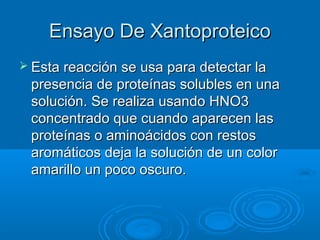 Ensayo De Xantoproteico
 Esta reacción se usa para detectar la
 presencia de proteínas solubles en una
 solución. Se realiza usando HNO3
 concentrado que cuando aparecen las
 proteínas o aminoácidos con restos
 aromáticos deja la solución de un color
 amarillo un poco oscuro.
 