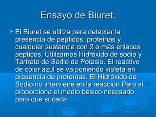 Ensayo de Biuret.
 El Biuret se utiliza para detectar la
  presencia de peptidos, proteinas y
  cualquier sustancia con 2 o más enlaces
  pepticos. Utilizamos Hidróxido de sodio y
  Tartrato de Sodio de Potasio. El reactivo
  de color azul se va poniendo violeta en
  presencia de proteínas. El Hidróxido de
  Sodio no interviene en la reacción Pero si
  proporciona el medio básico necesario
  para que suceda.
 