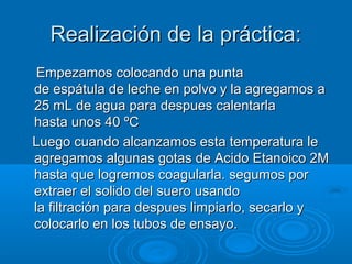 Realización de la práctica:
 Empezamos colocando una punta
de espátula de leche en polvo y la agregamos a
25 mL de agua para despues calentarla
hasta unos 40 ºC
Luego cuando alcanzamos esta temperatura le
agregamos algunas gotas de Acido Etanoico 2M
hasta que logremos coagularla. segumos por
extraer el solido del suero usando
la filtración para despues limpiarlo, secarlo y
colocarlo en los tubos de ensayo.
 