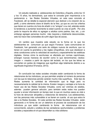 Un estudio realizado a adolescentes de Colombia y España, entre los 12
y los 15 años, ha demostrado, que estos le concede gran importancia a la
pertenencia a las Redes Sociales Virtuales, en este caso concreto al
Facebook, allí se detalla la especial atención que dedican a la creación de su
perfil, y como elemento clave el diseño de la foto, ya que es uno los criterios
que tienen en cuenta a la hora de añadir o no “amigos” a su red, además existe
la tendencia a aumentar levemente la edad cuando se crea el perfil. Por otra
parte la mayoría de ellos no agregan a adultos como padres, tías, etc., y sin
embargo agregan personas mucho más mayores y totalmente desconocidas,
esto los hace más vulnerables de sufrir algún tipo de acoso.
Un cambio que muestra este estudio es la forma en la que los
adolescentes se comunican ya que según Fonseca: “para comunicarse en
Facebook, han generado una serie de códigos nuevos de escritura, que no
tienen en cuenta la gramática y las reglas ortográficas, sino que obedecen a
otras condiciones como la velocidad de escritura y especialmente las estéticas
digitales. Vemos cómo la escriturase ve afectada por normas caprichosas,
emergen nuevas maneras de escribir como lo que denominamos «textos-
imagen »: creados a partir de signos del teclado, en los que las letras se
convierten en partes de imágenes que significan algo totalmente distinto a su
significado lingüístico”(Fonseca, 2013).
En conclusión las redes sociales virtuales están cambiando la forma de
relacionarse de los individuos, ya que permiten ampliar el número de personas
con las que te relacionas perode carácter mucho más superfluos. Este tipo de
Redes aumenta la cantidad de información que te llega pero no
necesariamente la calidad de la misma. Existen riesgos y ventajas a la hora de
hacer uso de las Redes Sociales Virtuales, como ser víctimas de estafas,
además pueden generar adicción, pero también estás redes nos pueden
ayudar a enviar información en tiempo real, lo que en muchos casos es vital a
la hora de denunciar atropellos y violaciones de derechos. Los adolescentes,
son las personas más vulnerables si se tienen en cuenta el uso que estos le
dan a la Redes Sociales. En este sentido las Redes Sociales Virtuales están
generando a mi forma de ver un deterioro el proceso de socialización de los
individuos ya que están cambiando la forma de relacionarse con el
conocimiento, estudio y análisis de las verdaderas oportunidades y problemas
sociales y espaciales en el que desarrollan su vida cotidiana
BIBLIOGRAFÍA
 