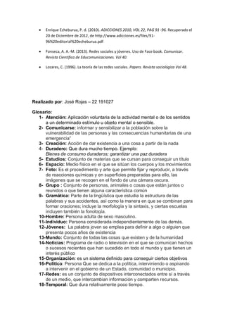  Enrique Echeburua, P. d. (2010). ADICCIONES 2010, VOL 22, PAG 91 -96. Recuperado el
20 de Diciembre de 2012, de http://www.adicciones.es/files/91-
96%20editorial%20echeburua.pdf
 Fonseca, A. A.-M. (2013). Redes sociales y jóvenes. Uso de Face book. Comunicar.
Revista Cientifica de Educomunicaciones. Vol 40.
 Lozares, C. (1996). La teoría de las redes sociales. Papers. Revista sociológica Vol 48.
Realizado por: José Rojas – 22 191027
Glosario:
1- Atención: Aplicación voluntaria de la actividad mental o de los sentidos
a un determinado estímulo u objeto mental o sensible.
2- Comunicarse: informar y sensibilizar a la población sobre la
vulnerabilidad de las personas y las consecuencias humanitarias de una
emergencia”
3- Creación: Acción de dar existencia a una cosa a partir de la nada
4- Duradero: Que dura mucho tiempo. Ejemplo:
Bienes de consumo duraderos; garantizar una paz duradera
5- Estudios: Conjunto de materias que se cursan para conseguir un título
6- Espacio: Medio físico en el que se sitúan los cuerpos y los movimientos
7- Foto: Es el procedimiento y arte que permite fijar y reproducir, a través
de reacciones químicas y en superficies preparadas para ello, las
imágenes que se recogen en el fondo de una cámara oscura.
8- Grupo : Conjunto de personas, animales o cosas que están juntos o
reunidos o que tienen alguna característica común
9- Gramática: Parte de la lingüística que estudia la estructura de las
palabras y sus accidentes, así como la manera en que se combinan para
formar oraciones; incluye la morfología y la sintaxis, y ciertas escuelas
incluyen también la fonología.
10-Hombre: Persona adulta de sexo masculino.
11-Individuo: Persona considerada independientemente de las demás.
12-Jóvenes: La palabra joven se emplea para definir a algo o alguien que
presenta pocos años de existencia
13-Mundo: Conjunto de todas las cosas que existen y de la humanidad
14-Noticias: Programa de radio o televisión en el que se comunican hechos
o sucesos recientes que han sucedido en todo el mundo y que tienen un
interés público
15-Organización: es un sistema definido para conseguir ciertos objetivos
16-Político: Persona Que se dedica a la política, interviniendo o aspirando
a intervenir en el gobierno de un Estado, comunidad o municipio.
17-Redes: es un conjunto de dispositivos interconectados entre sí a través
de un medio, que intercambian información y comparten recursos.
18-Temporal: Que dura relativamente poco tiempo.
 