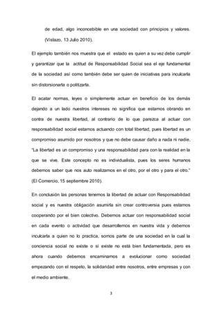 3
de edad, algo inconcebible en una sociedad con principios y valores.
(Vistazo, 13 Julio 2010).
El ejemplo también nos muestra que el estado es quien a su vez debe cumplir
y garantizar que la actitud de Responsabilidad Social sea el eje fundamental
de la sociedad así como también debe ser quien de iniciativas para inculcarla
sin distorsionarla o politizarla.
El acatar normas, leyes o simplemente actuar en beneficio de los demás
dejando a un lado nuestros intereses no significa que estamos obrando en
contra de nuestra libertad, al contrario de lo que parezca al actuar con
responsabilidad social estamos actuando con total libertad, pues libertad es un
compromiso asumido por nosotros y que no debe causar daño a nada ni nadie,
“La libertad es un compromiso y una responsabilidad para con la realidad en la
que se vive. Este concepto no es individualista, pues los seres humanos
debemos saber que nos auto realizamos en el otro, por el otro y para el otro.”
(El Comercio, 15 septiembre 2010).
En conclusión las personas tenemos la libertad de actuar con Responsabilidad
social y es nuestra obligación asumirla sin crear controversia pues estamos
cooperando por el bien colectivo. Debemos actuar con responsabilidad social
en cada evento o actividad que desarrollemos en nuestra vida y debemos
inculcarla a quien no lo practica, somos parte de una sociedad en la cual la
conciencia social no existe o si existe no está bien fundamentada, pero es
ahora cuando debemos encaminarnos a evolucionar como sociedad
empezando con el respeto, la solidaridad entre nosotros, entre empresas y con
el medio ambiente.
 