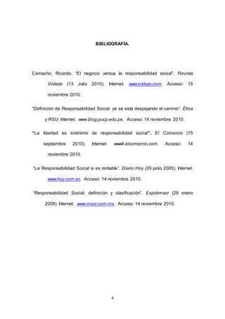 4
BIBLIOGRAFÍA.
Camacho, Ricardo. “El negocio versus la responsabilidad social”. Revista
AAAAAVistazo (13 Julio 2010). Internet. www.vistazo.com. Acceso: 15
AAAAAnoviembre 2010.
“Definición de Responsabilidad Social: ya se está despejando el camino”. Ética
aaaaay RSU. Internet. www.blog.pucp.edu.pe. Acceso: 14 noviembre 2010.
“La libertad es sinónimo de responsabilidad social”. El Comercio (15
uuuuuseptiembre 2010). Internet. www4.elcomercio.com. Acceso: 14
AAAAAnoviembre 2010.
“La Responsabilidad Social si es rentable”. Diario Hoy (29 junio 2005). Internet.
AAAAAwww.hoy.com.ec. Acceso: 14 noviembre 2010.
“Responsabilidad Social: definición y clasificación”. Expokmasr (29 enero
aaaaa2008). Internet. www.masr.com.mx. Acceso: 14 noviembre 2010.
 