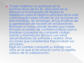 "Si bien Stallman no participó en la contracultura de los 60, descubrió en el rechazo a la búsqueda de riqueza la inspiración para el objetivo principal de la vida y esto puede haber influido en sus acciones en ese momento. Sin embargo, él fue el último de su generación de hackers en el laboratorio. Rechazó un futuro donde tendría que haber firmado acuerdos de confidencialidad que lo forzaban a aceptar no compartir código fuente o información técnica con otros desarrolladores de software y realizar otras acciones que consideraba traicionaban sus principios.Eligió en cambio compartir su trabajo con otros en lo que el reconoció como un espíritu clásico de la colaboración.