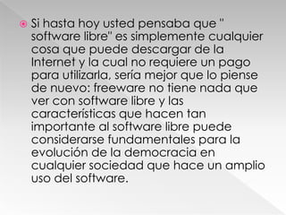 Si hasta hoy usted pensaba que " software libre" es simplemente cualquier cosa que puede descargar de la Internet y la cual no requiere un pago para utilizarla, sería mejor que lo piense de nuevo: freeware no tiene nada que ver con software libre y las características que hacen tan importante al software libre puede considerarse fundamentales para la evolución de la democracia en cualquier sociedad que hace un amplio uso del software.