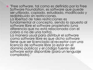 "Free software, tal como es definido por la Free Software Foundation, es software que puede ser utilizado, copiado, estudiado, modificado y redistribuido sin restricciones.La libertad de tales restricciones es fundamental al concepto, siendo lo opuesto al software libre el software propietario (una diferencia que no está relacionada con el cobro o no de una tarifa).La manera usual para distribuir el software como software libre es que dicho software tiene que ser licenciado al receptor con una licencia de software libre (o estar en el dominio público) y el código fuente del software estar disponible (para un lenguaje compilado)."