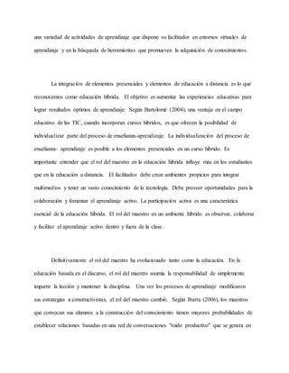 una variedad de actividades de aprendizaje que dispone su facilitador en entornos virtuales de
aprendizaje y en la búsqueda de herramientas que promueven la adquisición de conocimientos.
La integración de elementos presenciales y elementos de educación a distancia es lo que
reconocemos como educación híbrida. El objetivo es aumentar las experiencias educativas para
lograr resultados óptimos de aprendizaje. Según Bartolomé (2004), una ventaja en el campo
educativo de las TIC, cuando incorporan cursos híbridos, es que ofrecen la posibilidad de
individualizar parte del proceso de enseñanza-aprendizaje. La individualización del proceso de
enseñanza- aprendizaje es posible a los elementos presenciales en un curso híbrido. Es
importante entender que el rol del maestro en la educación híbrida influye más en los estudiantes
que en la educación a distancia. El facilitador debe crear ambientes propicios para integrar
multimedios y tener un vasto conocimiento de la tecnología. Debe proveer oportunidades para la
colaboración y fomentar el aprendizaje activo. La participación activa es una característica
esencial de la educación híbrida. El rol del maestro en un ambiente híbrido es observar, colaborar
y facilitar el aprendizaje activo dentro y fuera de la clase.
Definitivamente el rol del maestro ha evolucionado tanto como la educación. En la
educación basada en el discurso, el rol del maestro asumía la responsabilidad de simplemente
impartir la lección y mantener la disciplina. Una vez los procesos de aprendizaje modificaron
sus estrategias a constructivistas, el rol del maestro cambió. Según Ibarra (2006), los maestros
que convocan sus alumnos a la construcción del conocimiento tienen mayores probabilidades de
establecer relaciones basadas en una red de conversaciones "ruido productivo" que se genera en
 