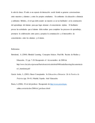 la sala de clases. El aula es un espacio de interacción social donde se generan conversaciones
entre maestros y alumnos y entre los propios estudiantes. En ambientes de educación a distancia
y ambientes híbridos, el rol que debe asumir un maestro es ser un facilitador en la construcción
del aprendizaje del alumno para que logre alcanzar el conocimiento óptimo. El facilitador
provee las actividades que el alumno debe realizar para completar los procesos de aprendizaje,
promueve la colaboración entre pares y propicia la comunicación y el intercambio de
conocimientos entre los alumnos y el mismo.
Referencias
Bartolomé, A. (2004). Blended Learning. Conceptos básicos. Pixel-Bit. Recista de Medios y
Educación, 23, pp. 7-20. Recuperado el 1 de noviembre de 2008 de
http://www.lmi.ub.es/personal/bartolome/articuloshtml/04blendedlearning/documentacio
n/1_bartolome.pdf
García Areito, L. (2001). Bases Conceptuales. In Educación a Distancia: De la Teoría a la
Práctica (pp. 30-41). Madrid, España: Ariel Educación.
Ibarra, L.(2006). El rol del profesor. Recuperado de http://www.psicologia-
online.com/articulos/2006/rol_profesor.shtml
 