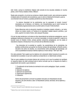 este núcleo, aunque la enseñanza religiosa está excluida de las escuelas estatales en muchos
países, como Francia, Estados Unidos o México5
.
Desde esta concepción, el currículo se comienza a diseñar desde la razón, pero entonces se genera
el debate sobre el humanismo de la enseñanza, pues no sólo es intelectual la formación, pues es
una dimensión del ser humano y quedaba pendiente las otras dimensiones.
“la extrema diversidad de los sentimientos que ha expresado el corazón humano”
(estudiados por la literatura y la historia) y los “procedimientos que la razón humana ha
manifestado progresivamente como el control sobre el mundo” Émile Durkheim
Existe diferencias entre la educación impartida al ciudadano (estado civilizado y, por tanto,
inferior en el plano moral) y al “hombre en la naturaleza” (estado natural o primitivo y, por
tanto, superior en el plano moral). Jean-Jacques Rousseau
A la par de estas tendencias curriculares se iban desarrollando las tendencias pedagógicas, pues la
pedagogía tradicional se favorecía con un currículo racionalista, en donde la aparición y auge de la
escuela nueva en Estados Unidos, produjo grandes variaciones pedagógicas, con los cuales el
naturalismo empezó a introducirse en los currículos de las diferentes escuelas.
“Las demandas de la sociedad en cuestión, las características de los estudiantes, las
posibles contribuciones que aportan los diversos campos del aprendizaje, la filosofía social y
educativa del centro de estudios, los conocimientos sobre psicología del aprendizaje, así
como la posibilidad de alcanzar distintos objetivos al mismo tiempo”. Ralf Tyler.1942
Con este postulado Tyler sugiere que los objetivos de la educación deben buscarse de acuerdo a la
necesidad de la sociedad, la cual como sabemos se desarrolla en un determinado contexto.
Tyler es quien establece los principios básicos del curriculum con lo que ha quedado de manifiesto
un esquema básico de orden procesual para la teoría curricular que es un esquema de diseño o
programación de la acción y que consiste en:
1. Consideración de las fuentes de orientación de la acción pedagógica: Sujeto, sociedad,
contenidos;
2. Selección de objetivos;
3. Selección de experiencias;
4. Organización experiencias;
5. Evaluación.
Dentro del pensamiento curricular ha quedado insinuada una interpretación de este
esquema y de cómo llevarlo a cabo: la interpretación precisa, tecnicista, de los objetivos y
del diseño6
.
5
"Currículo." Microsoft® Encarta® 2009 [DVD]. Microsoft Corporation, 2008.
6
Cabanes Flores, Lida. Currículo visto desde la Institución Educativa.p.5
 