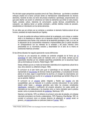 Por otro lado surgen perspectivas opuestas como la de Taba y Stenhouse que tienden a considerar
enfoques amplios de la teoría curricular donde se interrelacionan sistemáticamente los diversos
elementos, haciendo de ésta una teoría del proceso enseñanza- aprendizaje, proporcionando una
guía para diseñar una acción en coherencia con todos los elementos que entran en este proceso:
Sujeto, sociedad, cultura, relaciones de comunicación, ayudas técnicas, procedimientos de
evaluación. Los objetivos tienen un sentido orientador y admiten distintos niveles de precisión,
estudiándolos en interrelación con los demás elementos.
Es con ellos que por primera vez se comienza a considerar el elemento histórico-cultural del ser
humano, postulado de amplio desarrollo por Vigotsky.
El punto de partida del enfoque histórico-cultural de la pedagogía, se le otorga un carácter
rector a la enseñanza en relación con el desarrollo psíquico del individuo y la considera
precisamente como fuente e hijo conductor de tal desarrollo psicológico y éste, a su vez, de
la adquisición de los conocimientos necesarios e imprescindibles para un patrón educativo
en correspondencia con los intereses de la sociedad y del propio individuo como
personalidad en su movimiento evolutivo y desarrollador en el seno de la misma en
condiciones históricas concretas7
.
En las últimas décadas han seguido apareciendo nuevas definiciones:
Currículo es una secuencia de unidades de contenido arreglada de tal forma que el
aprendizaje de cada unidad puede ser realizado como un acto simple, siempre que las
capacidades descritas por las unidades específicas precedentes (en la secuencia) hayan
sido ya dominadas por el alumno. Robert Gagné, 1967
Dewey enfatizó que era un medio de transmisión sistemática de la experiencia cultural de la
raza, otros valoraron su utilitarismo (Angulo, 1994).
El currículum es el plan hecho para guiar el aprendizaje en las escuelas, usualmente
representado en documentos de diversos niveles de generalidad, y la actualización de esos
planes en la clase, según lo experimentan los alumnos y lo recogen los observadores; son
aquellas experiencias que ocurren en un ambiente de aprendizaje que también influye en lo
que se aprende. Glatthorn
El currículum es un proyecto global, integrado y flexible que muestra una alta
susceptibilidad, para ser traducido en la práctica concreta instruccional. En ese sentido
deberá portar bases y principios generales para todos los procesos considerados
(planificación, evaluación y justificación del proyecto educativo), los cuales podrán ser
retomados por las instituciones y los docentes como un marco orientador para la práctica
escolar, como un proceso de solución de problemas. Stenhouse, 1975
Glazman y de Ibarrola, 1978, se refirieron al currículum como plan de estudios, sin embargo
más tarde concordaron con Acuña y colaboradores, 1979, Figueroa y Díaz-Barriga, 1981, en
concebir el curriculum como un proceso dinámico de adaptación al cambio social, en
general, y al sistemaeducativo en particular (citado en Fuentes, 1997).
7
PEREZ TROADIO, SANCHEZ ALFONZO. Curso de pedagogía .Documento Tendencias vanguardistas de pedagogía p.15
 